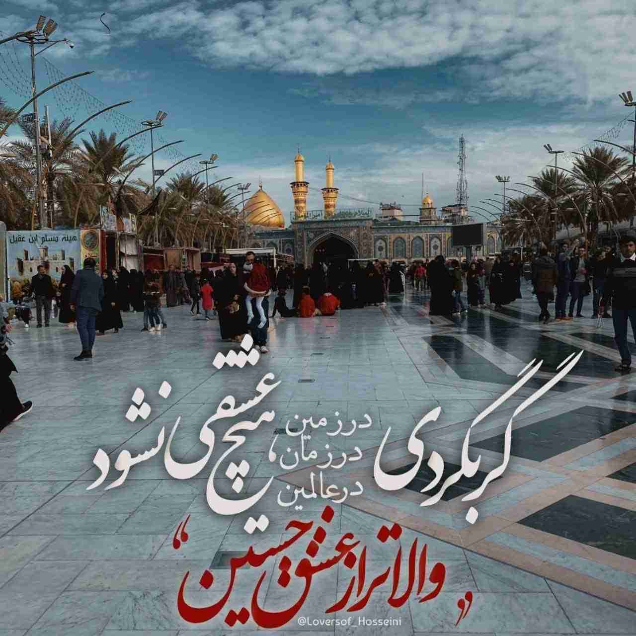                 ا༻⃘⃕࿇﷽༻⃘⃕❀ا‌
            ◇گـــر بـــگـــرد؎⇩⇩⇩
«در زمیـــن و در زمـــٰان و در عٰالمیـــن »
          ⇇هیـــچ عِـــشقے نـَــشـــود
    ↶والاتـــر أز عـــشق حُـــسیـــنﷺ𔘓↷
(( السلام علیک یا اباعبدالله الحسین ع ))